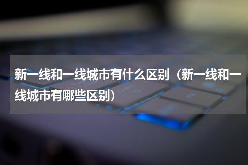 新一线和一线城市有什么区别（新一线和一线城市有哪些区别）