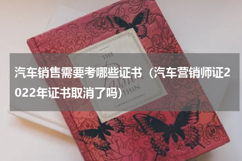 汽车销售需要考哪些证书（汽车营销师证2022年证书取消了吗）