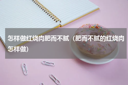 怎样做红烧肉肥而不腻（肥而不腻的红烧肉怎样做）