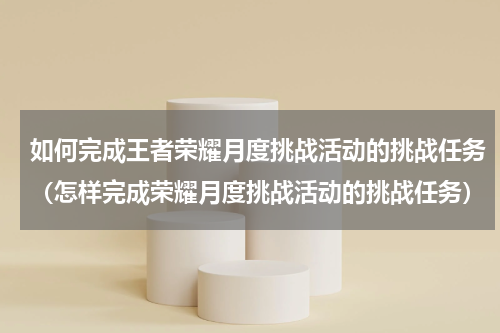 如何完成王者荣耀月度挑战活动的挑战任务（怎样完成荣耀月度挑战活动的挑战任务）