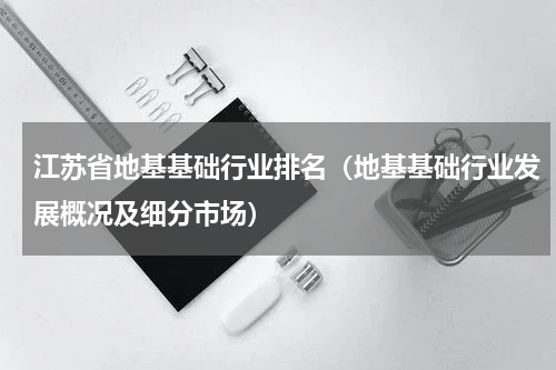 江苏省地基基础行业排名（地基基础行业发展概况及细分市场）