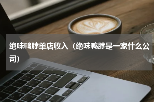 绝味鸭脖单店收入（绝味鸭脖是一家什么公司）