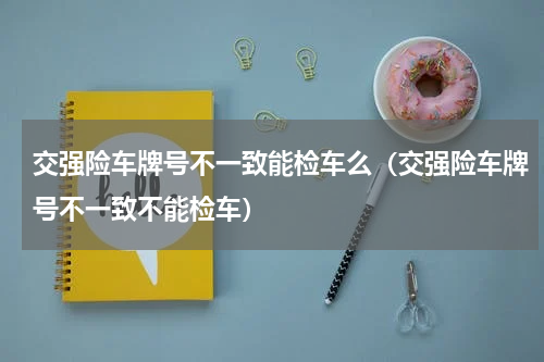 交强险车牌号不一致能检车么（交强险车牌号不一致不能检车）
