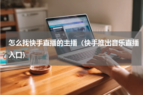怎么找快手直播的主播（快手推出音乐直播入口）