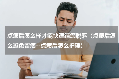 点痣后怎么样才能快速结痂脱落（点痣后怎么避免留疤--点痣后怎么护理）