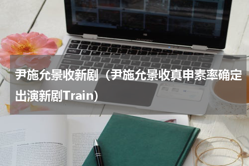 尹施允景收新剧（尹施允景收真申素率确定出演新剧Train）