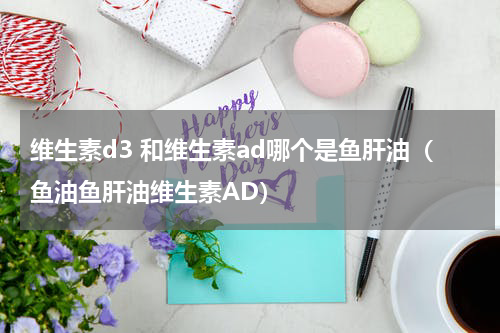 维生素d3 和维生素ad哪个是鱼肝油（鱼油鱼肝油维生素AD）