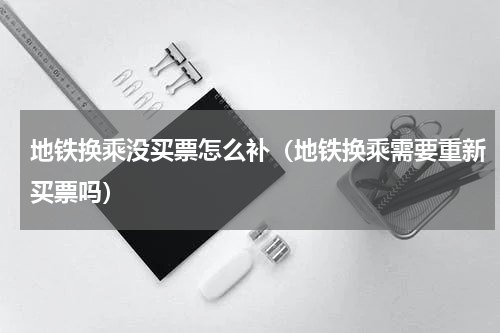 地铁换乘没买票怎么补（地铁换乘需要重新买票吗）