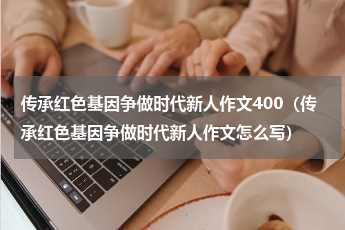 传承红色基因争做时代新人作文400（传承红色基因争做时代新人作文怎么写）