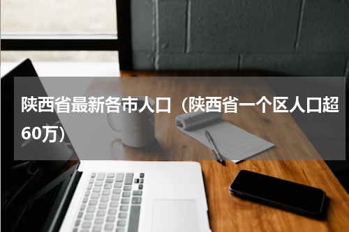 陕西省最新各市人口（陕西省一个区人口超60万）