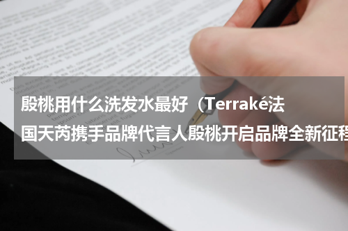 殷桃用什么洗发水最好（Terraké法国天芮携手品牌代言人殷桃开启品牌全新征程）