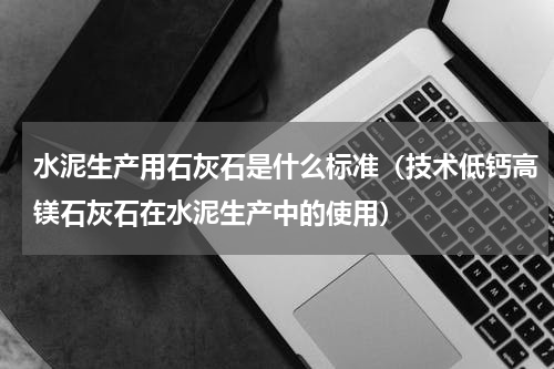 水泥生产用石灰石是什么标准（技术低钙高镁石灰石在水泥生产中的使用）