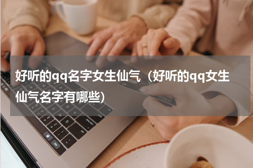 好听的qq名字女生仙气（好听的qq女生仙气名字有哪些）
