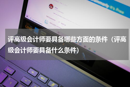 评高级会计师要具备哪些方面的条件（评高级会计师要具备什么条件）