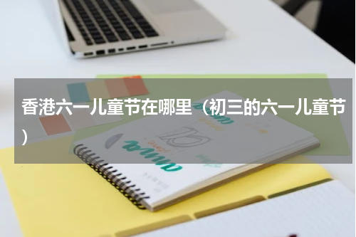 香港六一儿童节在哪里（初三的六一儿童节）