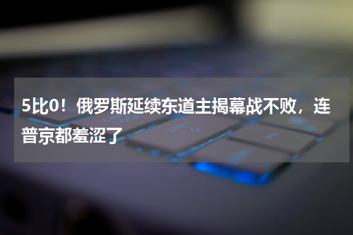 5比0！俄罗斯延续东道主揭幕战不败，连普京都羞涩了