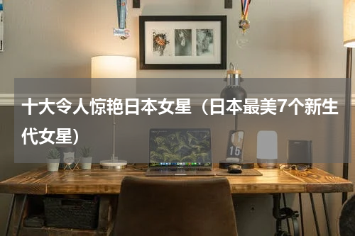 十大令人惊艳日本女星（日本最美7个新生代女星）