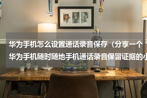 华为手机怎么设置通话录音保存（分享一个华为手机随时随地手机通话录音保留证据的小技巧）