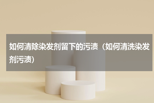 如何清除染发剂留下的污渍（如何清洗染发剂污渍）