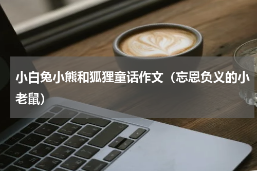 小白兔小熊和狐狸童话作文（忘恩负义的小老鼠）