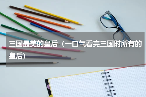 三国最美的皇后（一口气看完三国时所有的皇后）