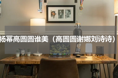 杨幂高圆圆谁美（高圆圆谢娜刘诗诗）