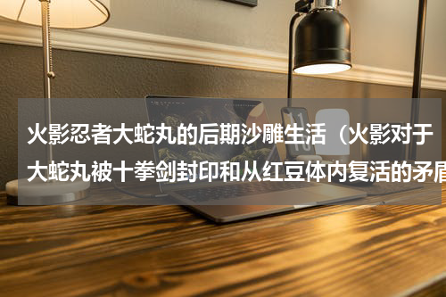 火影忍者大蛇丸的后期沙雕生活（火影对于大蛇丸被十拳剑封印和从红豆体内复活的矛盾的看法）