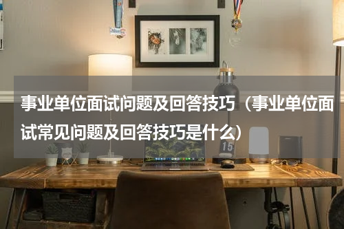 事业单位面试问题及回答技巧（事业单位面试常见问题及回答技巧是什么）