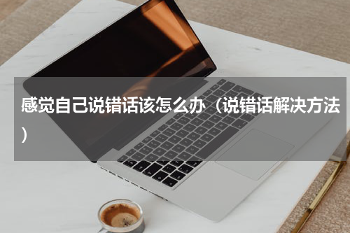 感觉自己说错话该怎么办（说错话解决方法）