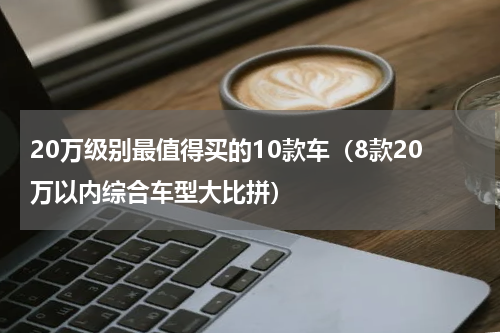 20万级别最值得买的10款车（8款20万以内综合车型大比拼）