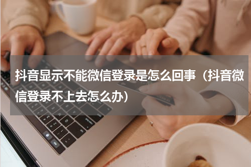 抖音显示不能微信登录是怎么回事（抖音微信登录不上去怎么办）