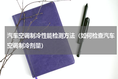 汽车空调制冷性能检测方法（如何检查汽车空调制冷剂量）