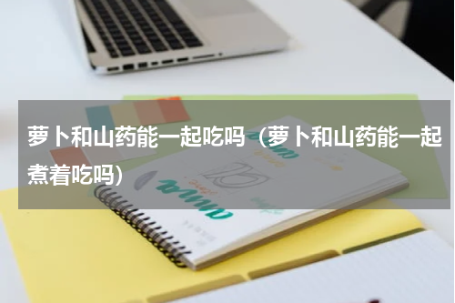 萝卜和山药能一起吃吗（萝卜和山药能一起煮着吃吗）