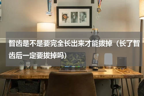 智齿是不是要完全长出来才能拔掉（长了智齿后一定要拔掉吗）