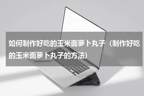 如何制作好吃的玉米面萝卜丸子（制作好吃的玉米面萝卜丸子的方法）
