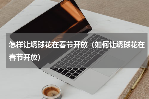 怎样让绣球花在春节开放（如何让绣球花在春节开放）