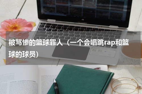 被骂惨的篮球罪人（一个会唱跳rap和篮球的球员）