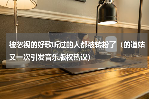 被忽视的好歌听过的人都被转粉了（的道姑又一次引发音乐版权热议）