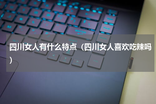 四川女人有什么特点（四川女人喜欢吃辣吗）