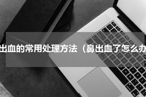 鼻出血的常用处理方法（鼻出血了怎么办）