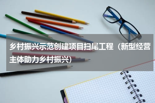 乡村振兴示范创建项目扫尾工程（新型经营主体助力乡村振兴）