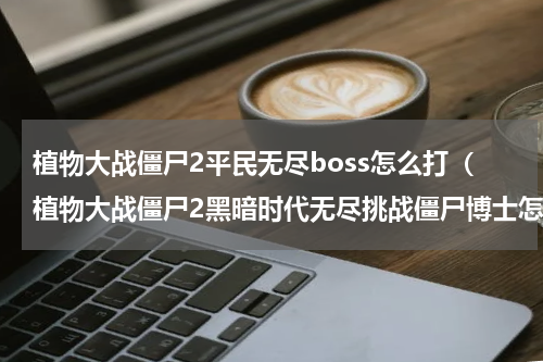 植物大战僵尸2平民无尽boss怎么打（植物大战僵尸2黑暗时代无尽挑战僵尸博士怎么打）