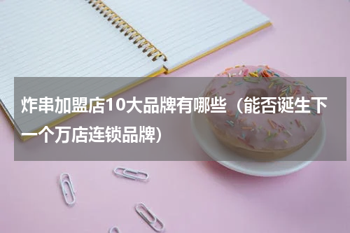 炸串加盟店10大品牌有哪些（能否诞生下一个万店连锁品牌）
