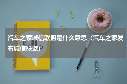 汽车之家诚信联盟是什么意思（汽车之家发布诚信联盟）