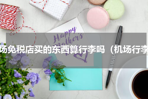 机场免税店买的东西算行李吗（机场行李）