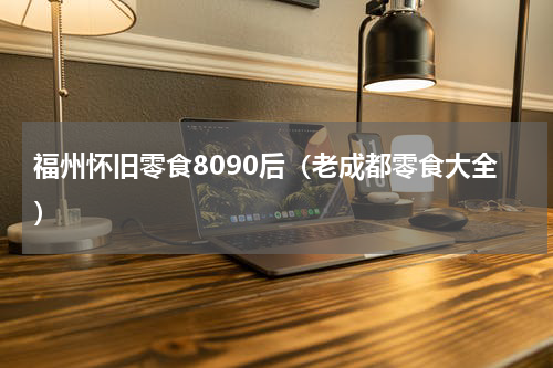 福州怀旧零食8090后（老成都零食大全）