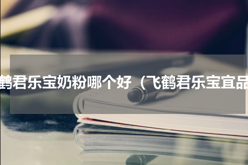 飞鹤君乐宝奶粉哪个好（飞鹤君乐宝宜品）