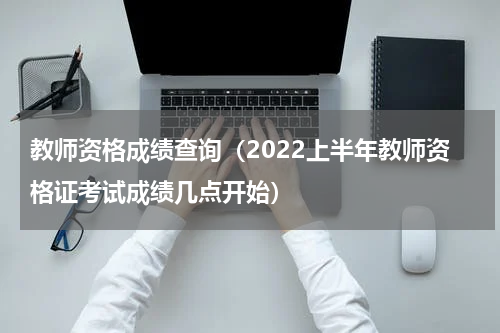 教师资格成绩查询（2022上半年教师资格证考试成绩几点开始）