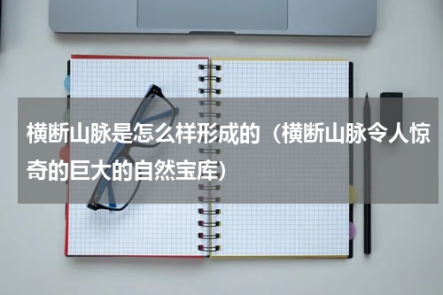 横断山脉是怎么样形成的（横断山脉令人惊奇的巨大的自然宝库）