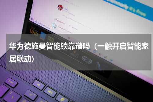 华为德施曼智能锁靠谱吗（一触开启智能家居联动）